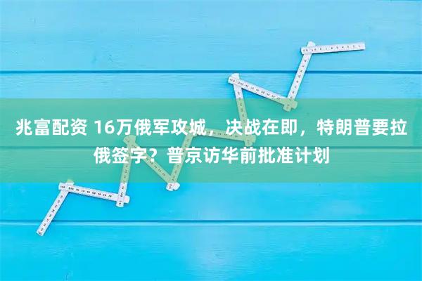 兆富配资 16万俄军攻城，决战在即，特朗普要拉俄签字？普京访华前批准计划