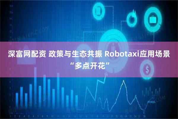 深富网配资 政策与生态共振 Robotaxi应用场景“多点开花”