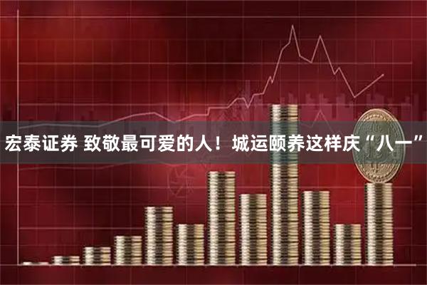 宏泰证券 致敬最可爱的人！城运颐养这样庆“八一”