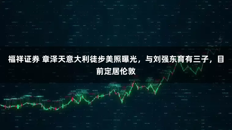 福祥证券 章泽天意大利徒步美照曝光，与刘强东育有三子，目前定居伦敦