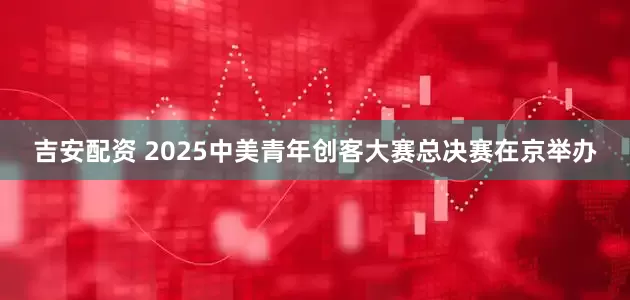 吉安配资 2025中美青年创客大赛总决赛在京举办