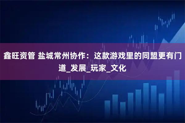 鑫旺资管 盐城常州协作：这款游戏里的同盟更有门道_发展_玩家_文化