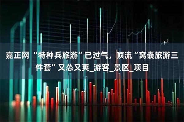 嘉正网 “特种兵旅游”已过气，顶流“窝囊旅游三件套”又怂又爽_游客_景区_项目