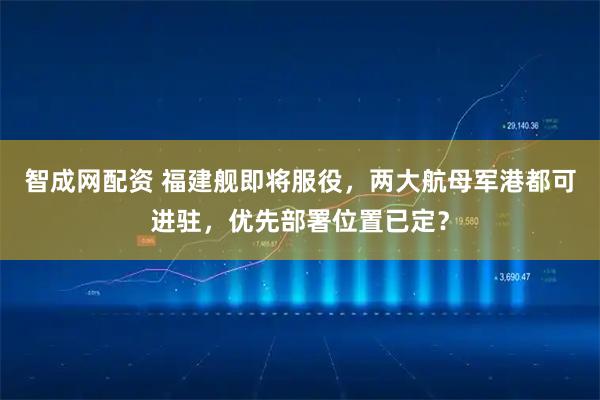 智成网配资 福建舰即将服役，两大航母军港都可进驻，优先部署位置已定？