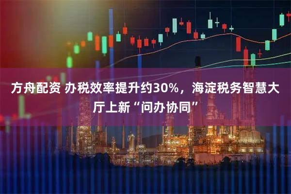 方舟配资 办税效率提升约30%，海淀税务智慧大厅上新“问办协同”