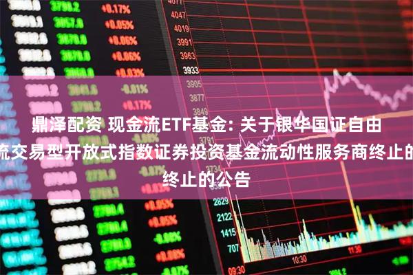 鼎泽配资 现金流ETF基金: 关于银华国证自由现金流交易型开放式指数证券投资基金流动性服务商终止的公告