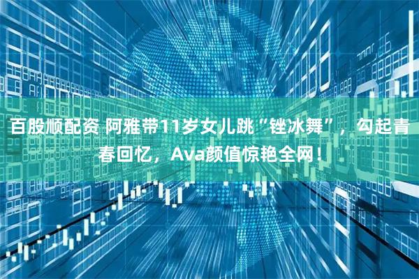 百股顺配资 阿雅带11岁女儿跳“锉冰舞”，勾起青春回忆，Ava颜值惊艳全网！