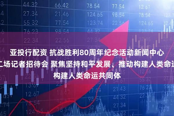 亚投行配资 抗战胜利80周年纪念活动新闻中心举办第二场记者招待会 聚焦坚持和平发展、推动构建人类命运共同体