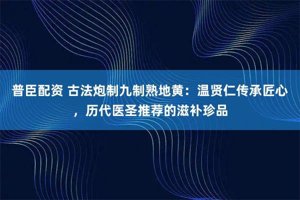 普臣配资 古法炮制九制熟地黄：温贤仁传承匠心，历代医圣推荐的滋补珍品