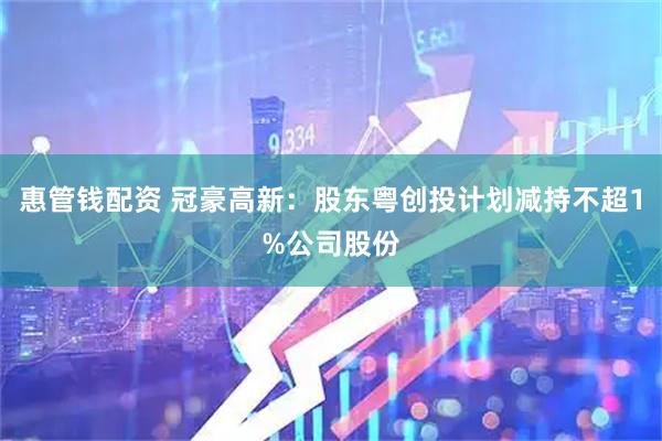 惠管钱配资 冠豪高新：股东粤创投计划减持不超1%公司股份