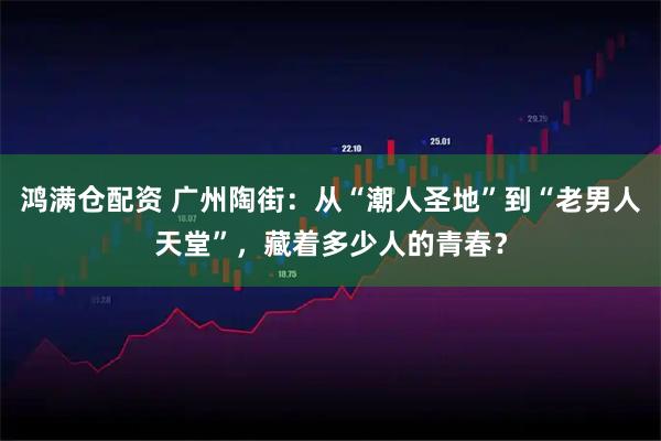鸿满仓配资 广州陶街：从“潮人圣地”到“老男人天堂”，藏着多少人的青春？