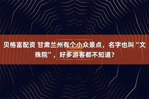 贝格富配资 甘肃兰州有个小众景点，名字也叫“文殊院”，好多游客都不知道？