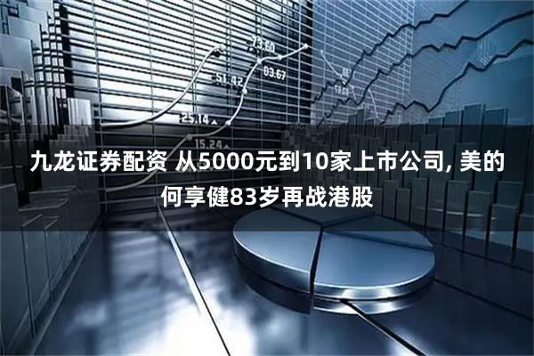 九龙证券配资 从5000元到10家上市公司, 美的何享健83岁再战港股