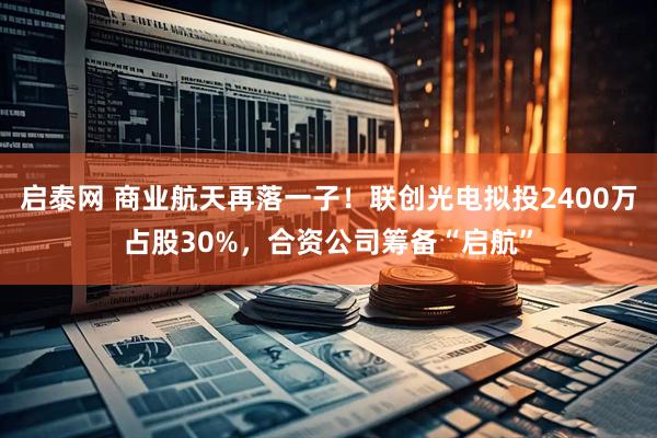 启泰网 商业航天再落一子！联创光电拟投2400万占股30%，合资公司筹备“启航”