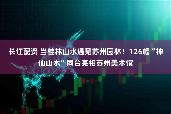 长江配资 当桂林山水遇见苏州园林！126幅“神仙山水”同台亮相苏州美术馆