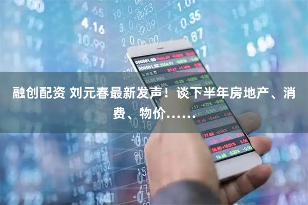 融创配资 刘元春最新发声！谈下半年房地产、消费、物价……