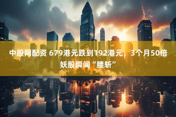 中股网配资 679港元跌到192港元，3个月50倍妖股瞬间“腰斩”