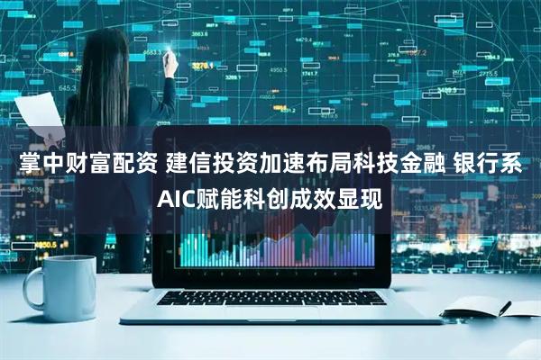 掌中财富配资 建信投资加速布局科技金融 银行系AIC赋能科创成效显现